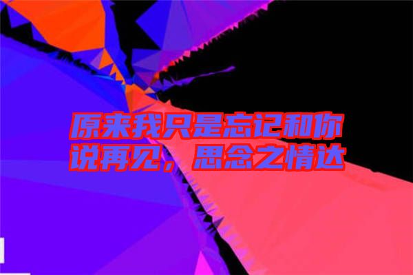 原來我只是忘記和你說再見，思念之情達