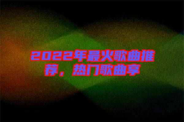 2022年最火歌曲推薦，熱門歌曲享