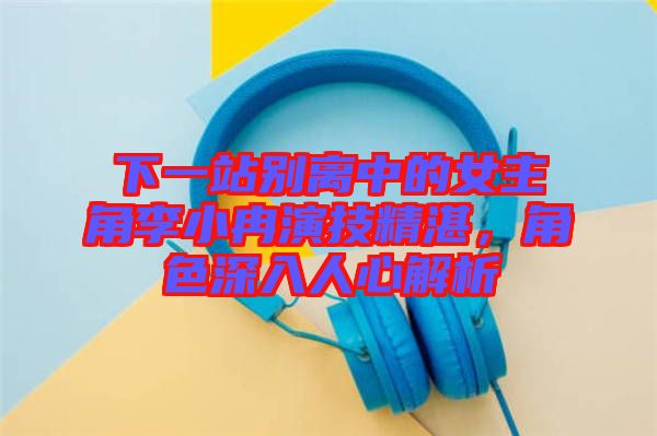下一站別離中的女主角李小冉演技精湛，角色深入人心解析