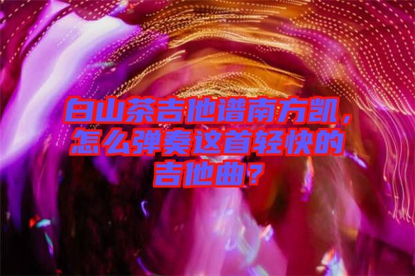 白山茶吉他譜南方凱，怎么彈奏這首輕快的吉他曲？