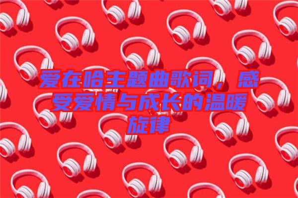 愛(ài)在哈主題曲歌詞，感受愛(ài)情與成長(zhǎng)的溫暖旋律