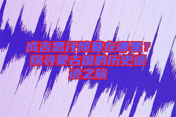 成吉思汗陵墓在哪里？探尋蒙古國(guó)的歷史遺跡之旅