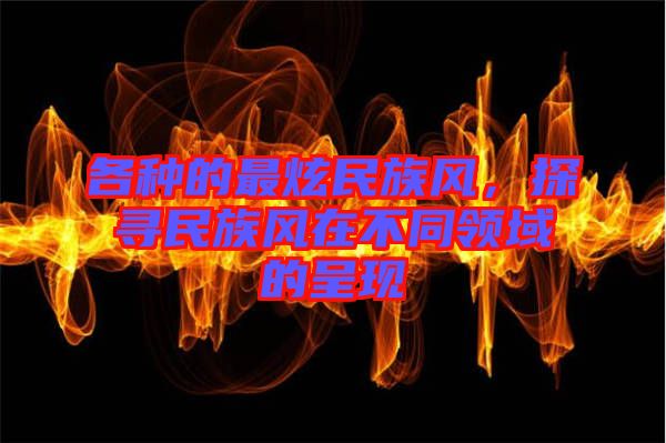 各種的最炫民族風(fēng)，探尋民族風(fēng)在不同領(lǐng)域的呈現(xiàn)