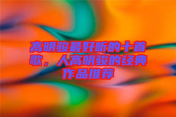 高明駿最好聽的十首歌，人高明駿的經(jīng)典作品推薦