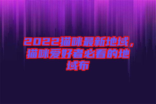 2022貓咪最新地域，貓咪愛(ài)好者必看的地域布