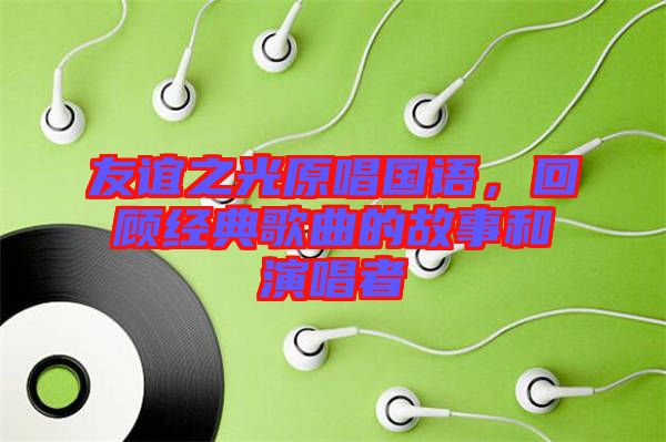 友誼之光原唱國(guó)語(yǔ)，回顧經(jīng)典歌曲的故事和演唱者
