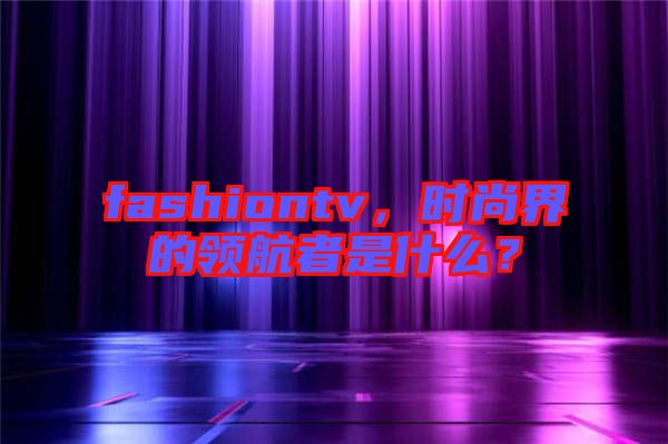 fashiontv，時(shí)尚界的領(lǐng)航者是什么？