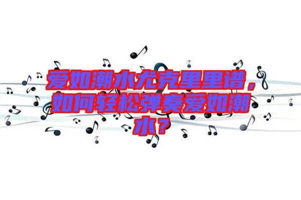 愛如潮水尤克里里譜，如何輕松彈奏愛如潮水？