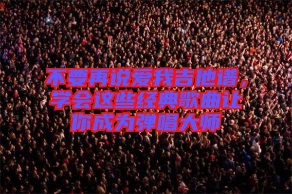 不要再說(shuō)愛我吉他譜，學(xué)會(huì)這些經(jīng)典歌曲讓你成為彈唱大師