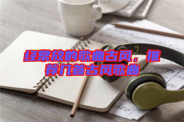 經(jīng)常放的歌曲古風(fēng)，推薦幾首古風(fēng)歌曲