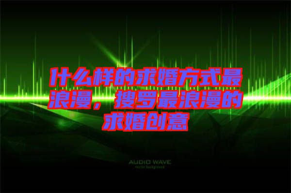 什么樣的求婚方式最浪漫，搜羅最浪漫的求婚創(chuàng)意