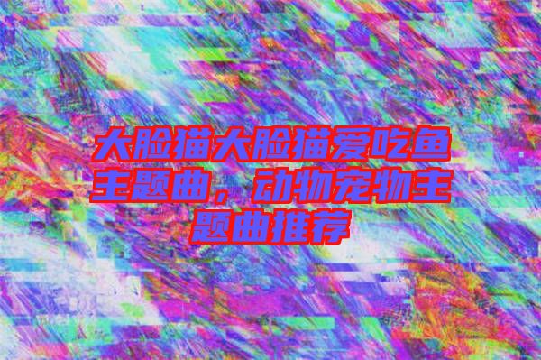 大臉貓大臉貓愛(ài)吃魚(yú)主題曲，動(dòng)物寵物主題曲推薦