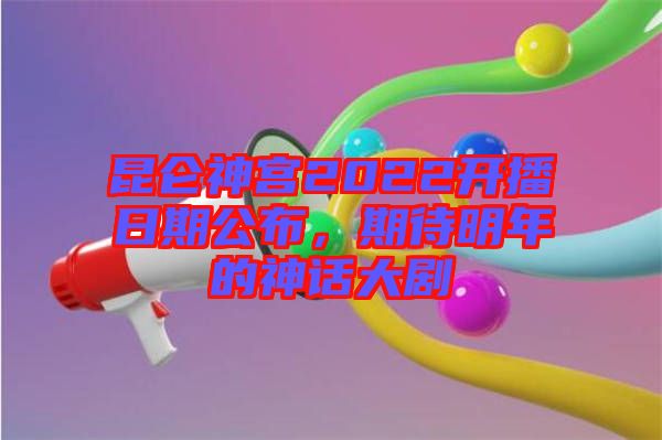昆侖神宮2022開播日期公布，期待明年的神話大劇