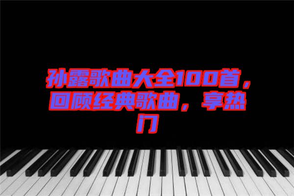 孫露歌曲大全100首，回顧經(jīng)典歌曲，享熱門