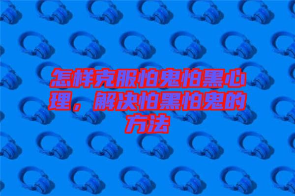 怎樣克服怕鬼怕黑心理，解決怕黑怕鬼的方法