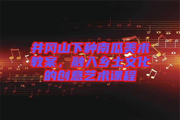 井岡山下種南瓜美術(shù)教案，融入鄉(xiāng)土文化的創(chuàng)意藝術(shù)課程