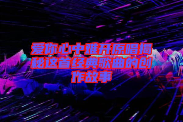 愛(ài)你心中難開(kāi)原唱揭秘這首經(jīng)典歌曲的創(chuàng)作故事
