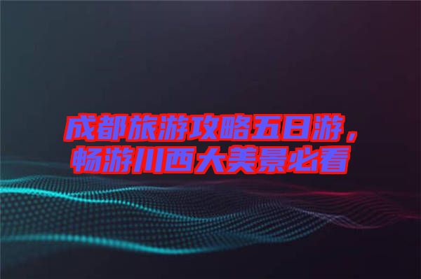 成都旅游攻略五日游，暢游川西大美景必看