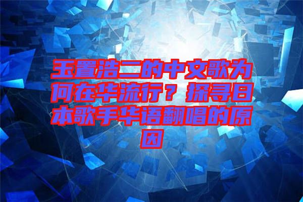 玉置浩二的中文歌為何在華流行？探尋日本歌手華語翻唱的原因
