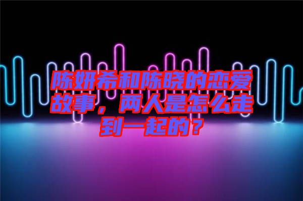 陳妍希和陳曉的戀愛(ài)故事，兩人是怎么走到一起的？