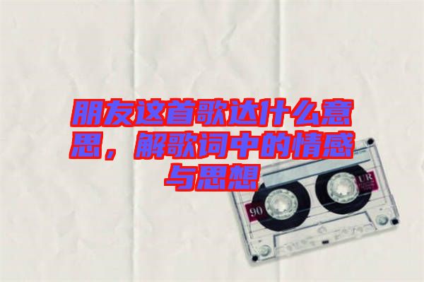 朋友這首歌達(dá)什么意思，解歌詞中的情感與思想