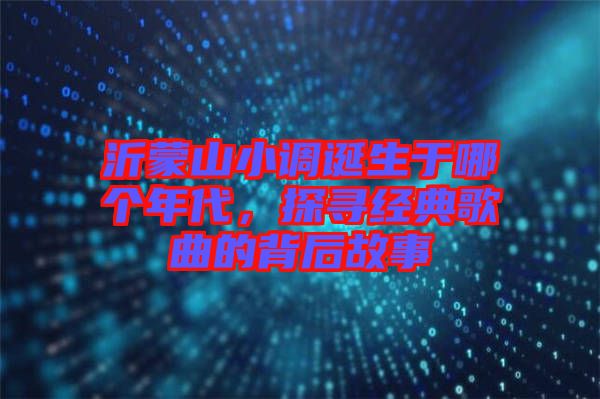 沂蒙山小調誕生于哪個年代，探尋經典歌曲的背后故事
