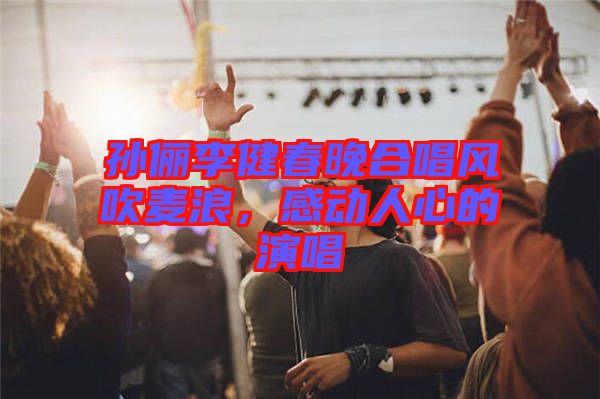 孫儷李健春晚合唱風(fēng)吹麥浪，感動(dòng)人心的演唱