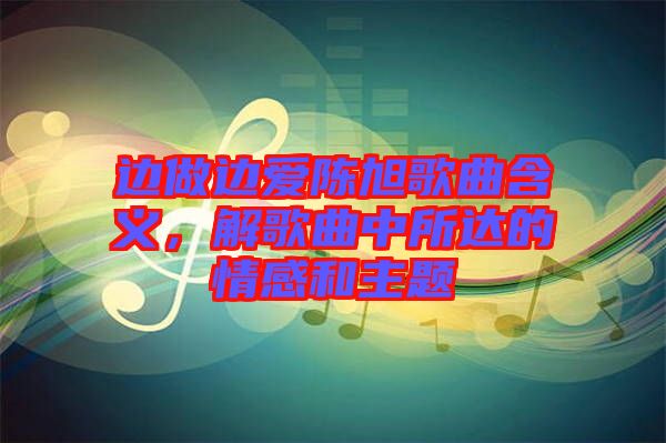 邊做邊愛陳旭歌曲含義，解歌曲中所達的情感和主題