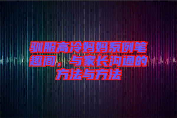 馴服高冷媽媽系例筆趣閣，與家長溝通的方法與方法