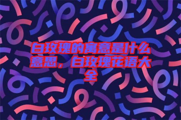 白玫瑰的寓意是什么意思，白玫瑰花語(yǔ)大全