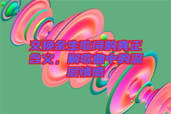 交換余生歌詞的真正含義，解歌曲中的深層情感