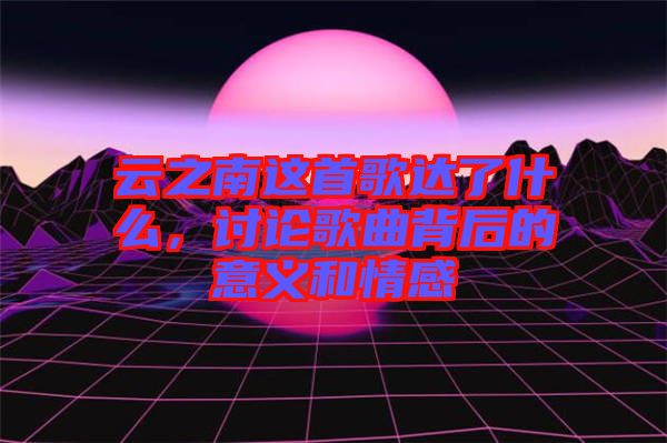 云之南這首歌達(dá)了什么，討論歌曲背后的意義和情感