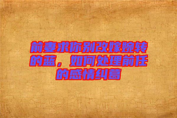 前妻求你別改嫁婉轉(zhuǎn)的藍，如何處理前任的感情糾葛