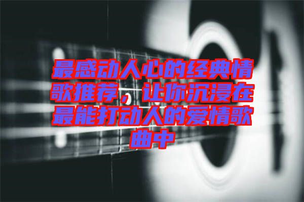 最感動(dòng)人心的經(jīng)典情歌推薦，讓你沉浸在最能打動(dòng)人的愛(ài)情歌曲中