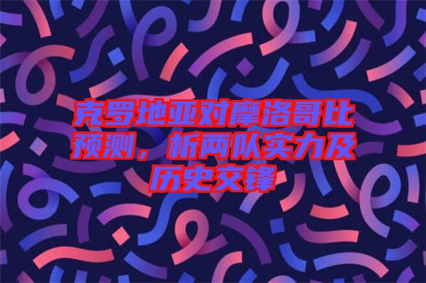 克羅地亞對摩洛哥比預(yù)測，析兩隊實力及歷史交鋒