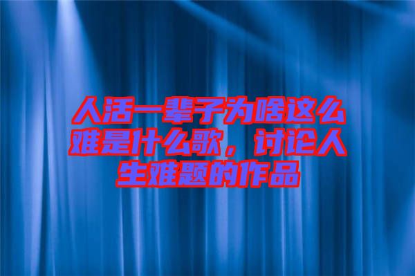 人活一輩子為啥這么難是什么歌，討論人生難題的作品