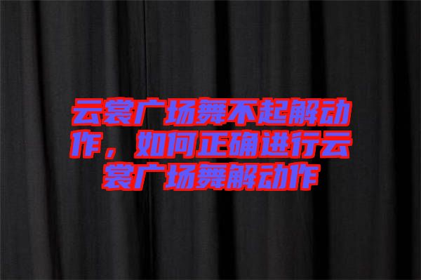 云裳廣場舞不起解動作，如何正確進(jìn)行云裳廣場舞解動作