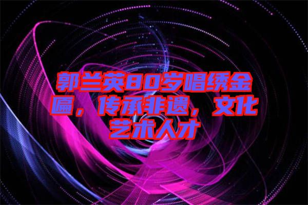 郭蘭英80歲唱繡金匾，傳承非遺，文化藝術(shù)人才