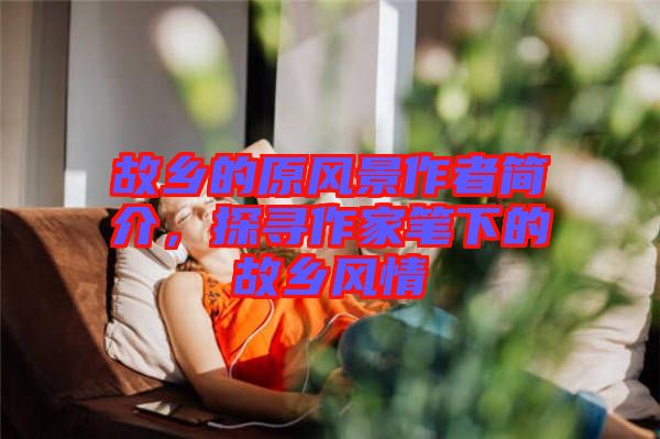 故鄉(xiāng)的原風(fēng)景作者簡介，探尋作家筆下的故鄉(xiāng)風(fēng)情