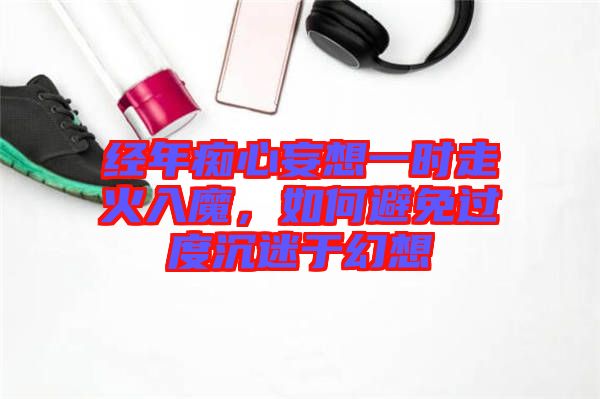 經(jīng)年癡心妄想一時(shí)走火入魔，如何避免過(guò)度沉迷于幻想