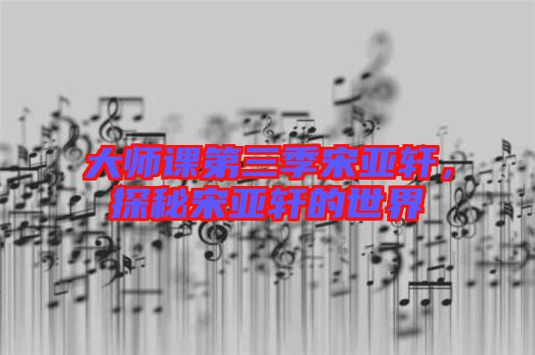 大師課第三季宋亞軒，探秘宋亞軒的世界