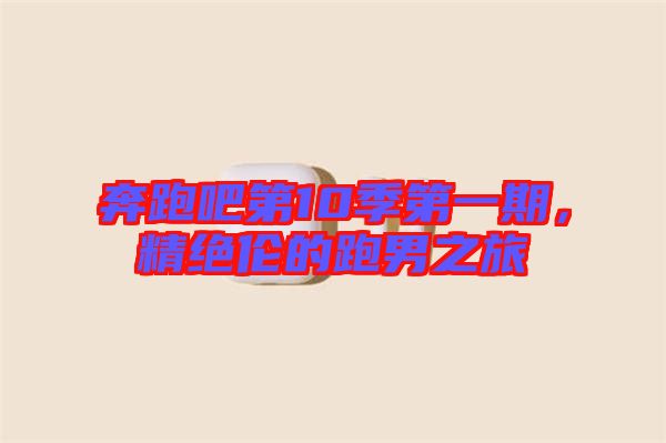 奔跑吧第10季第一期，精絕倫的跑男之旅