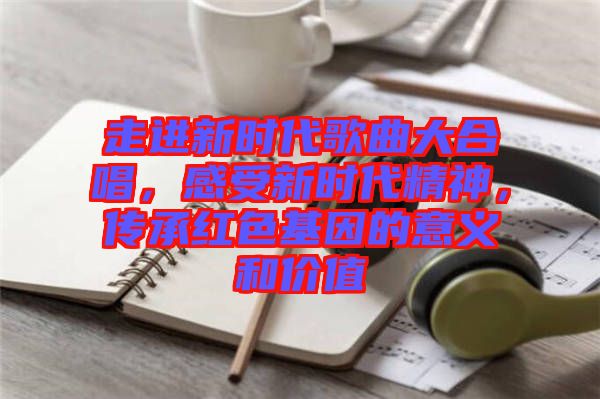 走進(jìn)新時(shí)代歌曲大合唱，感受新時(shí)代精神，傳承紅色基因的意義和價(jià)值