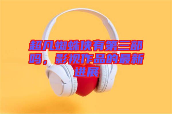 超凡蜘蛛俠有第三部嗎，影視作品的最新進展