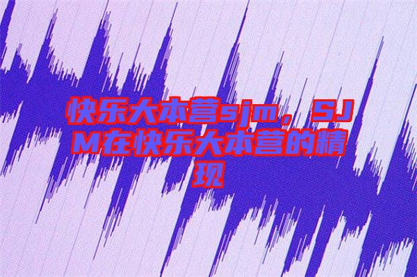 快樂(lè)大本營(yíng)sjm，SJM在快樂(lè)大本營(yíng)的精現(xiàn)
