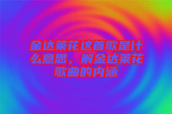 金達萊花這首歌是什么意思，解金達萊花歌曲的內(nèi)涵