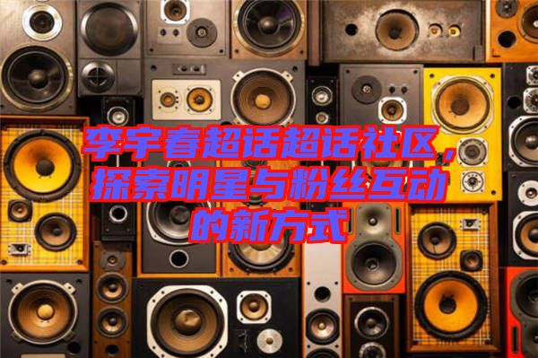 李宇春超話超話社區(qū)，探索明星與粉絲互動的新方式