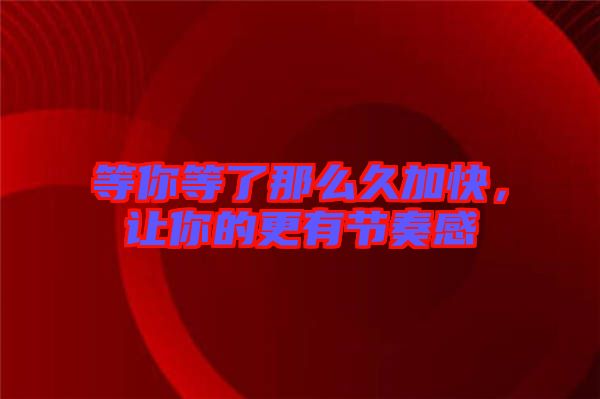 等你等了那么久加快，讓你的更有節(jié)奏感