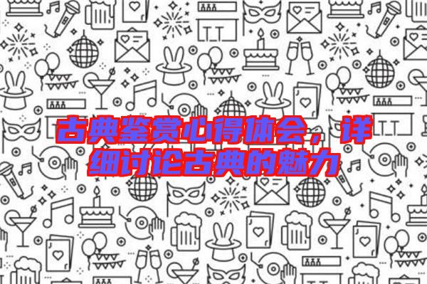 古典鑒賞心得體會(huì)，詳細(xì)討論古典的魅力