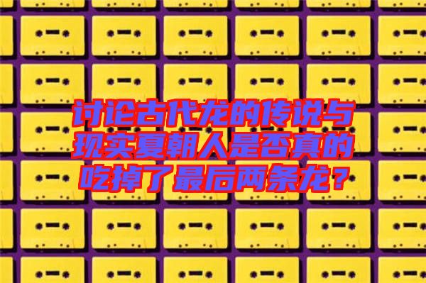 討論古代龍的傳說與現(xiàn)實夏朝人是否真的吃掉了最后兩條龍？